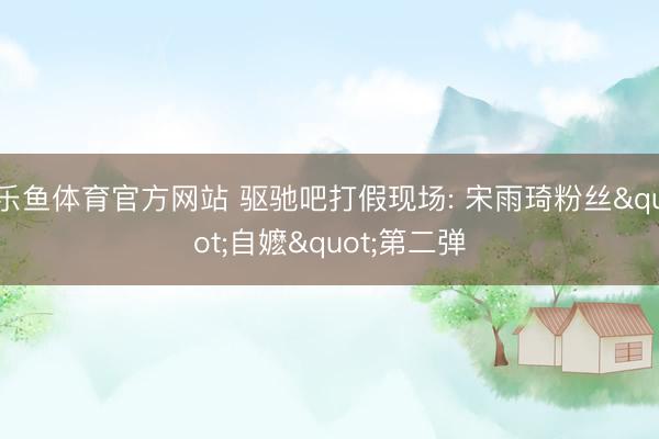 乐鱼体育官方网站 驱驰吧打假现场: 宋雨琦粉丝"自嬷"第二弹