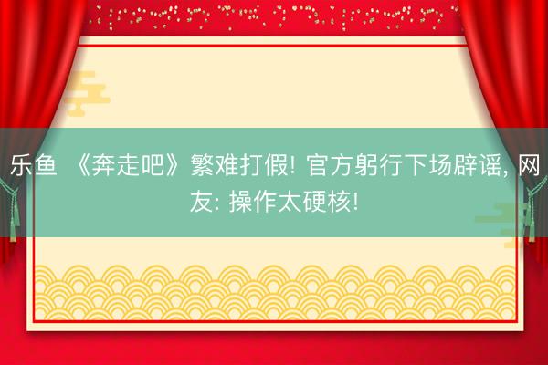 乐鱼 《奔走吧》繁难打假! 官方躬行下场辟谣， 网友: 操作太硬核!