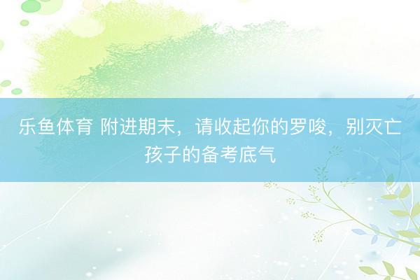 乐鱼体育 附进期末，请收起你的罗唆，别灭亡孩子的备考底气