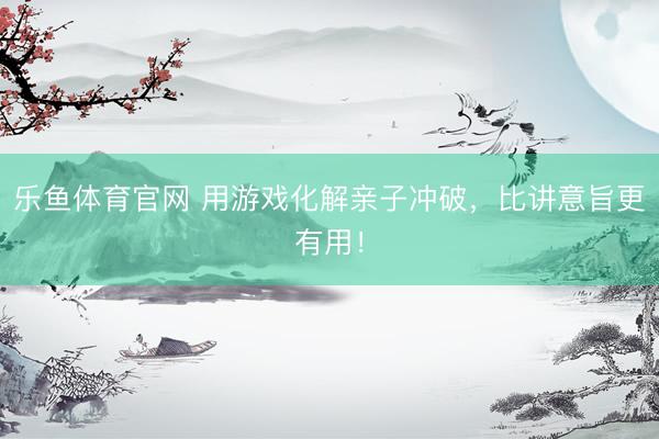乐鱼体育官网 用游戏化解亲子冲破，比讲意旨更有用！