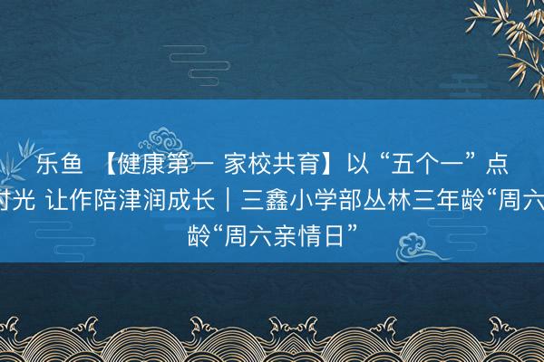 乐鱼 【健康第一 家校共育】以 “五个一” 点亮亲子时光 让作陪津润成长｜三鑫小学部丛林三年龄“周六亲情日”