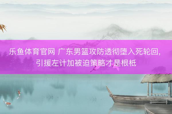 乐鱼体育官网 广东男篮攻防透彻堕入死轮回， 引援左计加被迫策略才是根柢