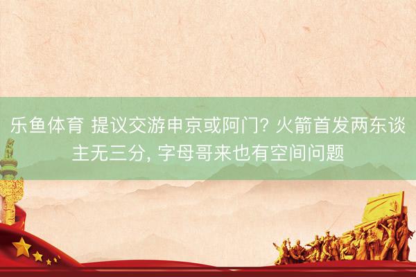 乐鱼体育 提议交游申京或阿门? 火箭首发两东谈主无三分， 字母哥来也有空间问题