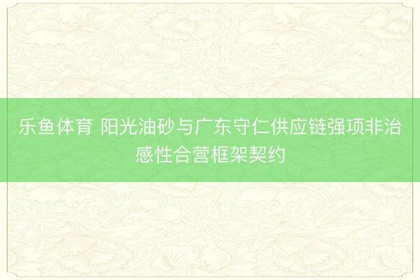 乐鱼体育 阳光油砂与广东守仁供应链强项非治感性合营框架契约