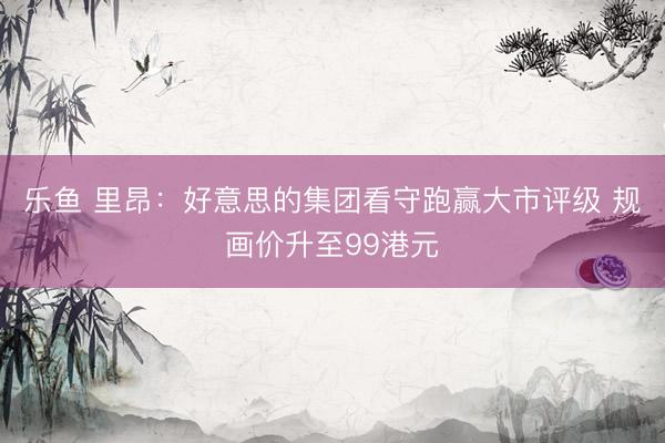 乐鱼 里昂：好意思的集团看守跑赢大市评级 规画价升至99港元