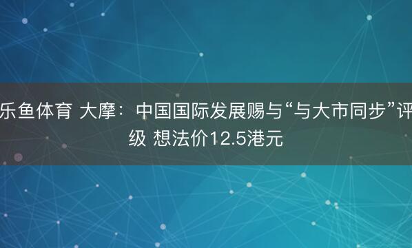 乐鱼体育 大摩：中国国际发展赐与“与大市同步”评级 想法价12.5港元
