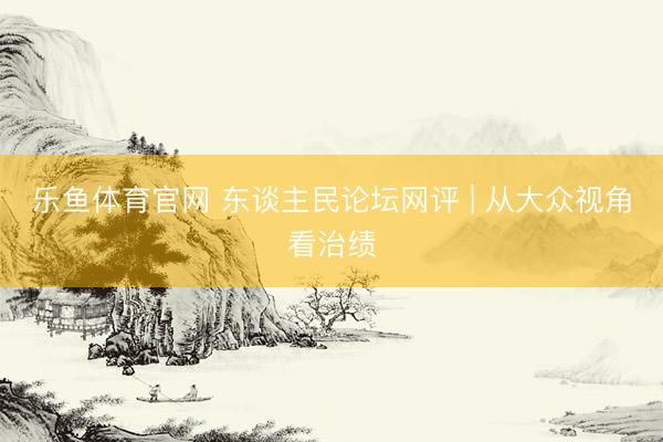 乐鱼体育官网 东谈主民论坛网评 | 从大众视角看治绩