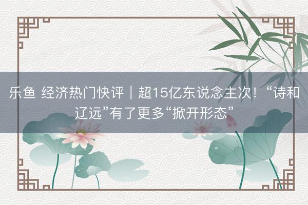 乐鱼 经济热门快评｜超15亿东说念主次！“诗和辽远”有了更多“掀开形态”